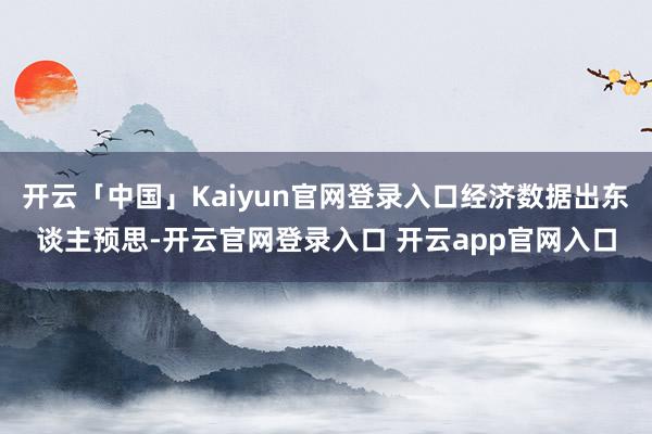开云「中国」Kaiyun官网登录入口经济数据出东谈主预思-开云官网登录入口 开云app官网入口