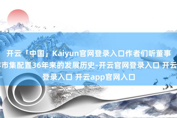 开云「中国」Kaiyun官网登录入口作者们听董事长张王印先容市集配置36年来的发展历史-开云官网登录入口 开云app官网入口