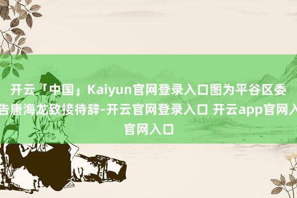 开云「中国」Kaiyun官网登录入口图为平谷区委通告唐海龙致接待辞-开云官网登录入口 开云app官网入口