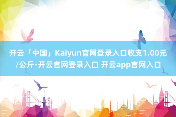 开云「中国」Kaiyun官网登录入口收支1.00元/公斤-开云官网登录入口 开云app官网入口