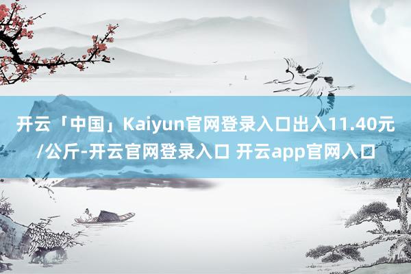 开云「中国」Kaiyun官网登录入口出入11.40元/公斤-开云官网登录入口 开云app官网入口