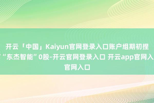 开云「中国」Kaiyun官网登录入口账户组期初捏有“东杰智能”0股-开云官网登录入口 开云app官网入口