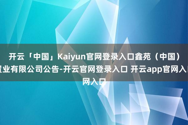 开云「中国」Kaiyun官网登录入口鑫苑（中国）置业有限公司公告-开云官网登录入口 开云app官网入口