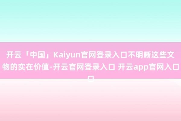 开云「中国」Kaiyun官网登录入口不明晰这些文物的实在价值-开云官网登录入口 开云app官网入口