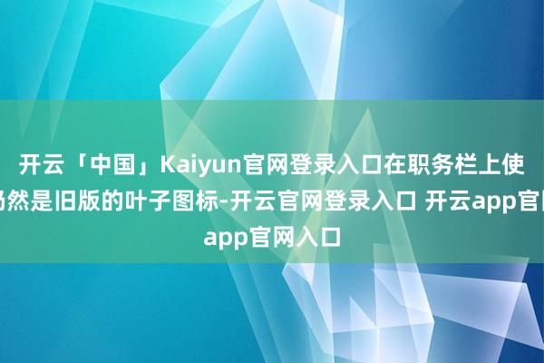 开云「中国」Kaiyun官网登录入口在职务栏上使用的仍然是旧版的叶子图标-开云官网登录入口 开云app官网入口