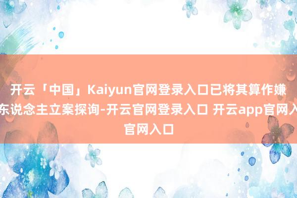 开云「中国」Kaiyun官网登录入口已将其算作嫌疑东说念主立案探询-开云官网登录入口 开云app官网入口