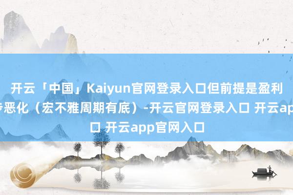 开云「中国」Kaiyun官网登录入口但前提是盈利不再进一步恶化（宏不雅周期有底）-开云官网登录入口 开云app官网入口
