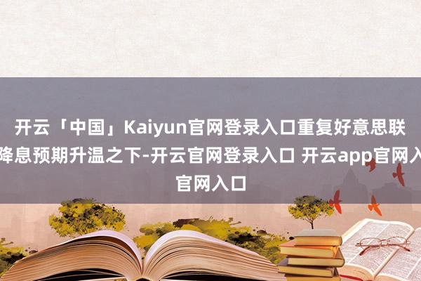 开云「中国」Kaiyun官网登录入口重复好意思联储降息预期升温之下-开云官网登录入口 开云app官网入口