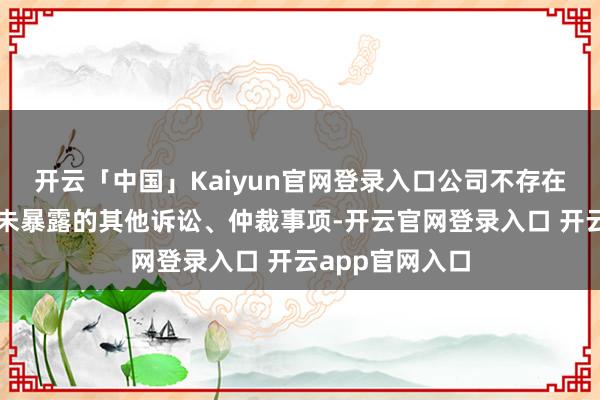 开云「中国」Kaiyun官网登录入口公司不存在其他应暴露而未暴露的其他诉讼、仲裁事项-开云官网登录入口 开云app官网入口
