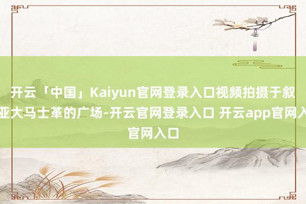 开云「中国」Kaiyun官网登录入口视频拍摄于叙利亚大马士革的广场-开云官网登录入口 开云app官网入口