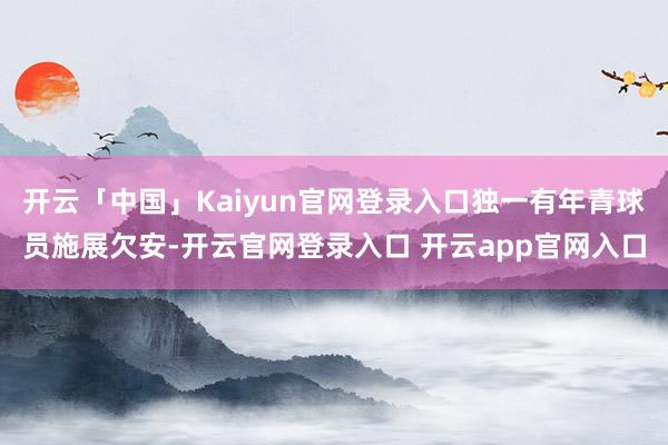 开云「中国」Kaiyun官网登录入口独一有年青球员施展欠安-开云官网登录入口 开云app官网入口