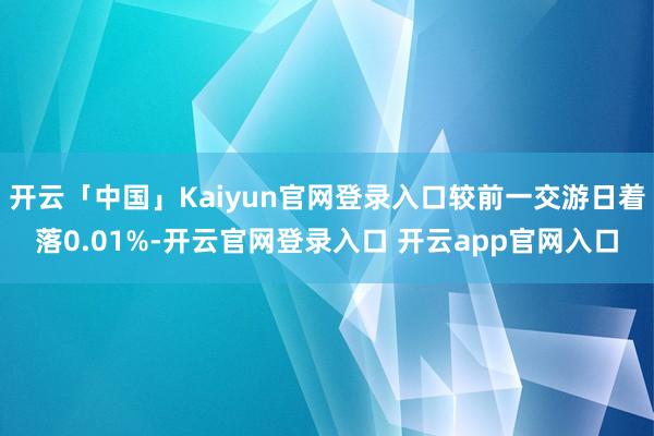开云「中国」Kaiyun官网登录入口较前一交游日着落0.01%-开云官网登录入口 开云app官网入口