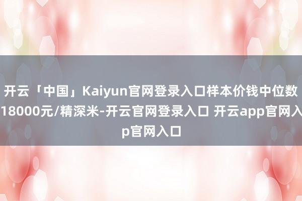 开云「中国」Kaiyun官网登录入口样本价钱中位数为18000元/精深米-开云官网登录入口 开云app官网入口