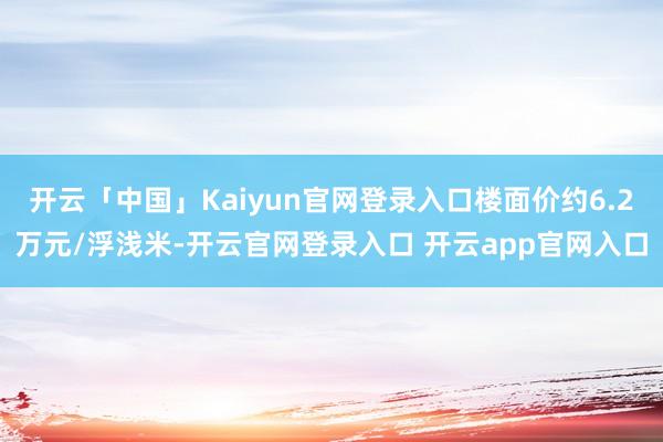 开云「中国」Kaiyun官网登录入口楼面价约6.2万元/浮浅米-开云官网登录入口 开云app官网入口