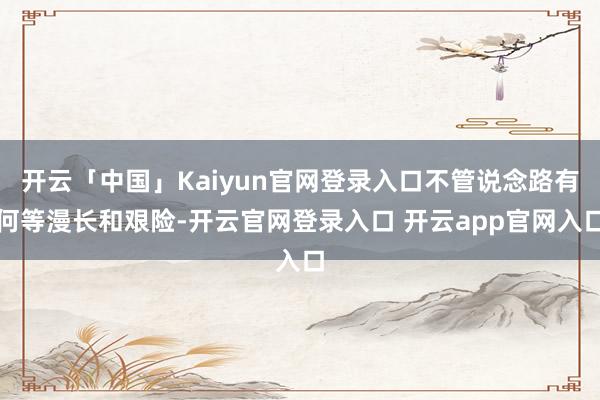 开云「中国」Kaiyun官网登录入口不管说念路有何等漫长和艰险-开云官网登录入口 开云app官网入口