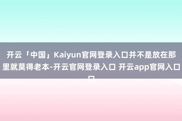 开云「中国」Kaiyun官网登录入口并不是放在那里就莫得老本-开云官网登录入口 开云app官网入口