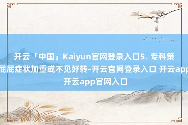 开云「中国」Kaiyun官网登录入口5. 专科策划：若红屁屁症状加重或不见好转-开云官网登录入口 开云app官网入口