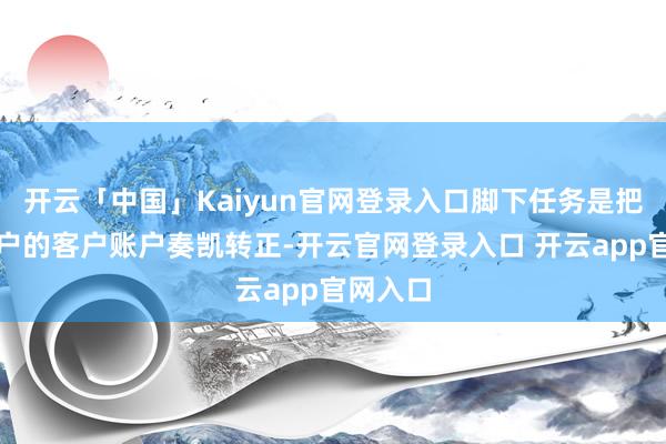 开云「中国」Kaiyun官网登录入口脚下任务是把预约开户的客户账户奏凯转正-开云官网登录入口 开云app官网入口