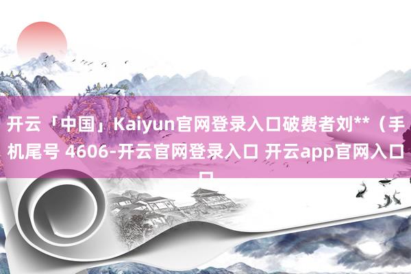 开云「中国」Kaiyun官网登录入口破费者刘**（手机尾号 4606-开云官网登录入口 开云app官网入口