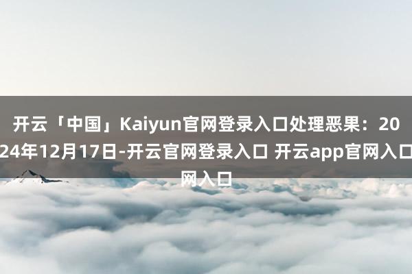 开云「中国」Kaiyun官网登录入口处理恶果：2024年12月17日-开云官网登录入口 开云app官网入口