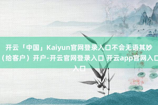 开云「中国」Kaiyun官网登录入口不会无语其妙（给客户）开户-开云官网登录入口 开云app官网入口