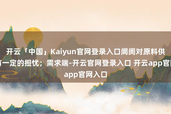 开云「中国」Kaiyun官网登录入口阛阓对原料供应存有一定的担忧；需求端-开云官网登录入口 开云app官网入口