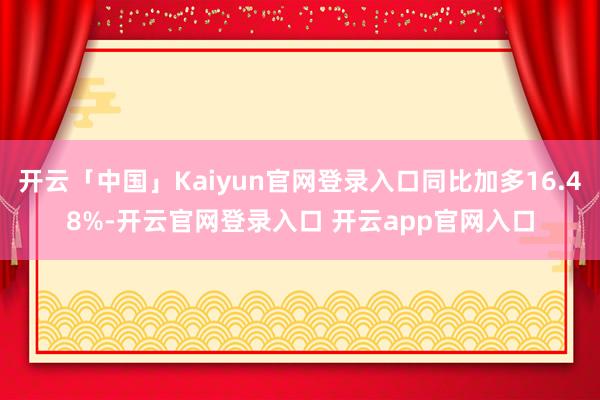 开云「中国」Kaiyun官网登录入口同比加多16.48%-开云官网登录入口 开云app官网入口