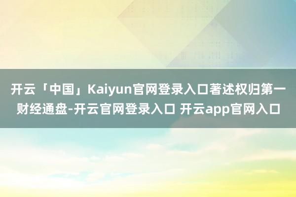 开云「中国」Kaiyun官网登录入口著述权归第一财经通盘-开云官网登录入口 开云app官网入口