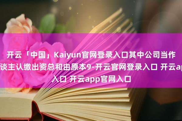 开云「中国」Kaiyun官网登录入口其中公司当作有限结伴东谈主认缴出资总和由原本9-开云官网登录入口 开云app官网入口