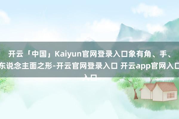 开云「中国」Kaiyun官网登录入口象有角、手、东说念主面之形-开云官网登录入口 开云app官网入口