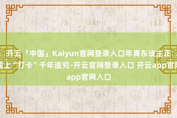 开云「中国」Kaiyun官网登录入口年青东谈主正悄然爱上“打卡”千年追究-开云官网登录入口 开云app官网入口