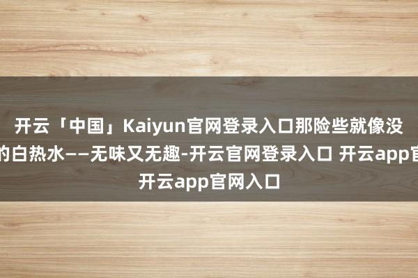 开云「中国」Kaiyun官网登录入口那险些就像没加调料的白热水——无味又无趣-开云官网登录入口 开云app官网入口