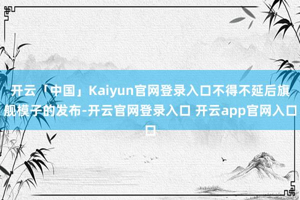 开云「中国」Kaiyun官网登录入口不得不延后旗舰模子的发布-开云官网登录入口 开云app官网入口
