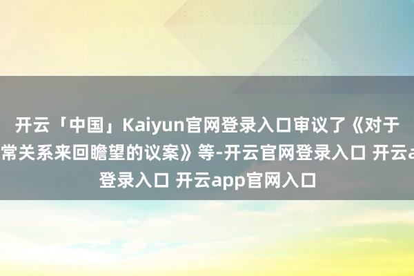 开云「中国」Kaiyun官网登录入口审议了《对于2025年过活常关系来回瞻望的议案》等-开云官网登录入口 开云app官网入口
