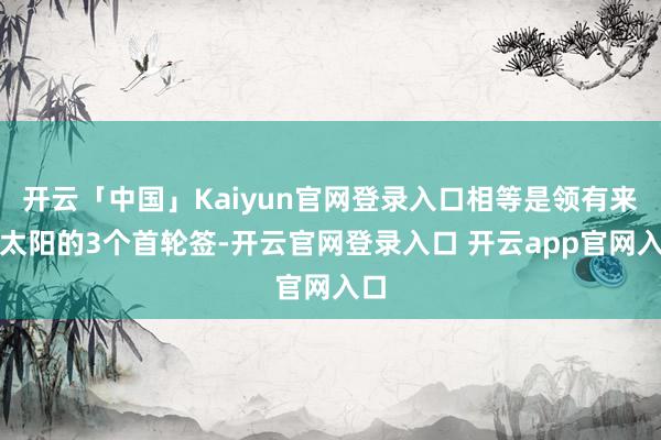 开云「中国」Kaiyun官网登录入口相等是领有来自太阳的3个首轮签-开云官网登录入口 开云app官网入口
