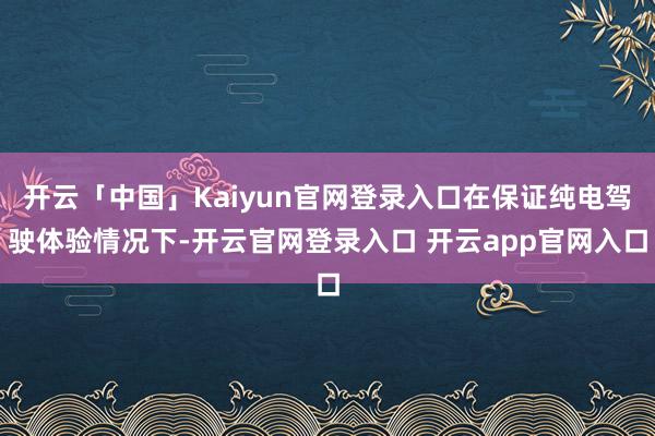 开云「中国」Kaiyun官网登录入口在保证纯电驾驶体验情况下-开云官网登录入口 开云app官网入口
