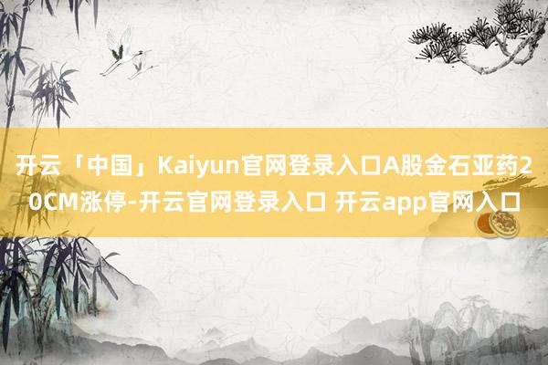 开云「中国」Kaiyun官网登录入口A股金石亚药20CM涨停-开云官网登录入口 开云app官网入口