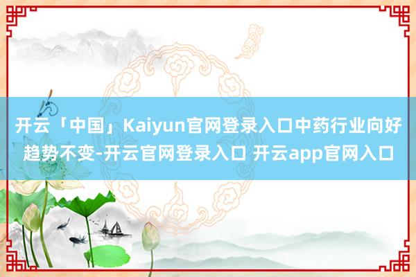 开云「中国」Kaiyun官网登录入口中药行业向好趋势不变-开云官网登录入口 开云app官网入口