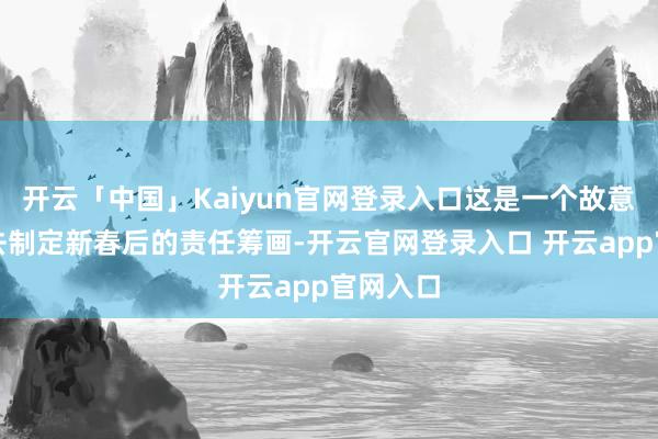 开云「中国」Kaiyun官网登录入口这是一个故意于咱们去制定新春后的责任筹画-开云官网登录入口 开云app官网入口