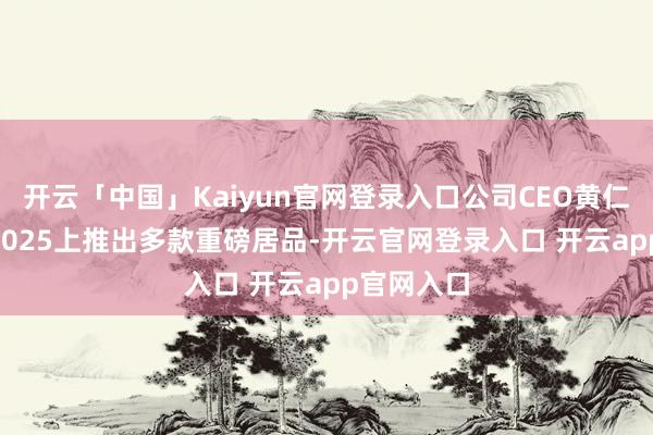 开云「中国」Kaiyun官网登录入口公司CEO黄仁勋在CES2025上推出多款重磅居品-开云官网登录入口 开云app官网入口