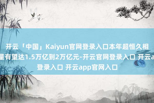 开云「中国」Kaiyun官网登录入口本年超恒久相配国债刊行量有望达1.5万亿到2万亿元-开云官网登录入口 开云app官网入口