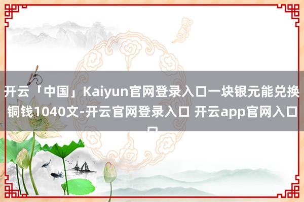开云「中国」Kaiyun官网登录入口一块银元能兑换铜钱1040文-开云官网登录入口 开云app官网入口