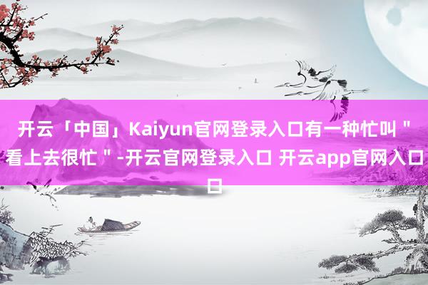 开云「中国」Kaiyun官网登录入口有一种忙叫＂看上去很忙＂-开云官网登录入口 开云app官网入口