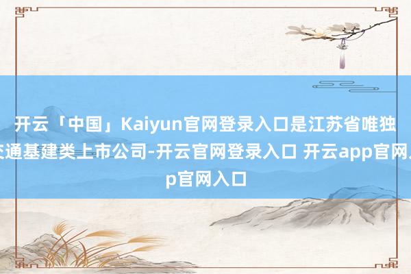 开云「中国」Kaiyun官网登录入口是江苏省唯独的交通基建类上市公司-开云官网登录入口 开云app官网入口