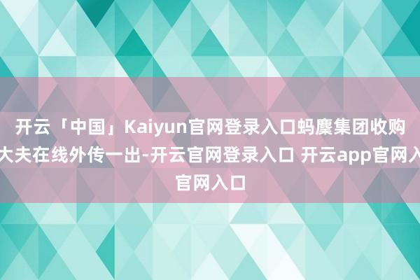 开云「中国」Kaiyun官网登录入口蚂麇集团收购好大夫在线外传一出-开云官网登录入口 开云app官网入口