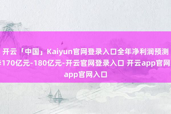 开云「中国」Kaiyun官网登录入口全年净利润预测已毕170亿元-180亿元-开云官网登录入口 开云app官网入口