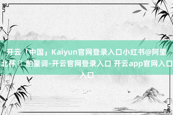 开云「中国」Kaiyun官网登录入口小红书@阿里北杯 ▐酌量词-开云官网登录入口 开云app官网入口