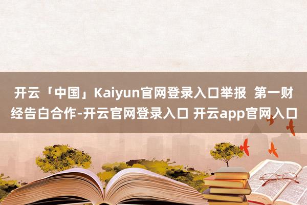 开云「中国」Kaiyun官网登录入口举报  第一财经告白合作-开云官网登录入口 开云app官网入口