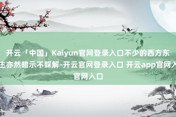 开云「中国」Kaiyun官网登录入口不少的西方东谈主亦然暗示不睬解-开云官网登录入口 开云app官网入口