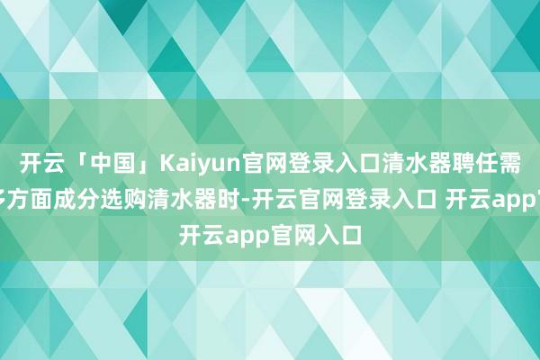 开云「中国」Kaiyun官网登录入口清水器聘任需要关注多方面成分选购清水器时-开云官网登录入口 开云app官网入口